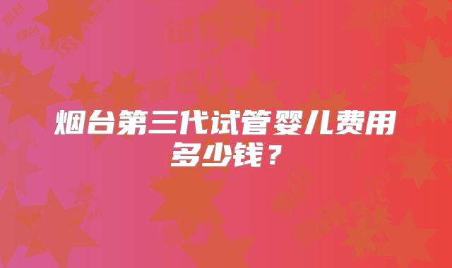 烟台第三代试管婴儿费用多少钱?