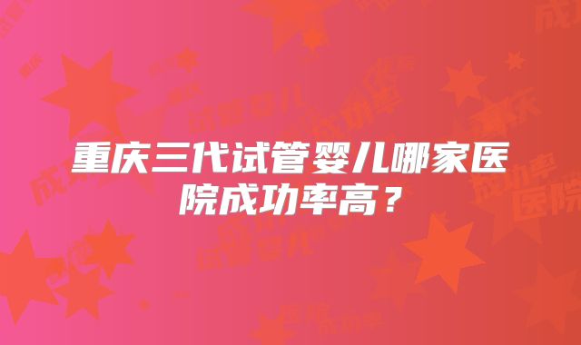 重庆三代试管婴儿哪家医院成功率高？