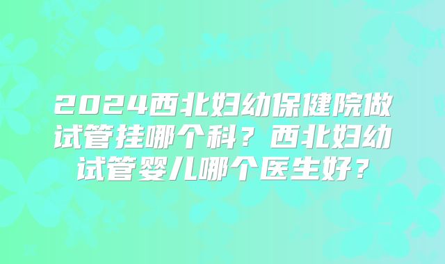 2024西北妇幼保健院做试管挂哪个科？西北妇幼试管婴儿哪个医生好？