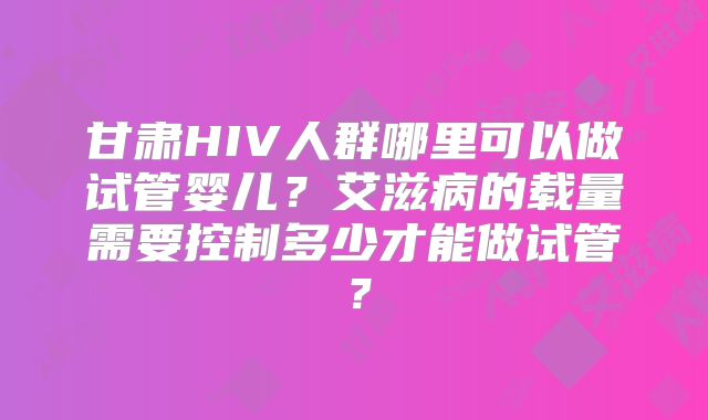 甘肃HIV人群哪里可以做试管婴儿?艾滋病的载量需要控制多少才能做试管?