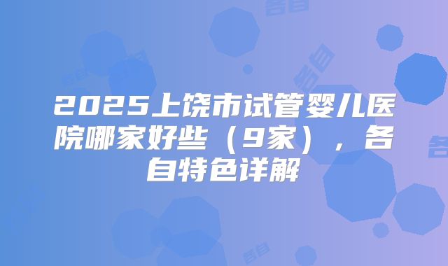 2025上饶市试管婴儿医院哪家好些（9家），各自特色详解