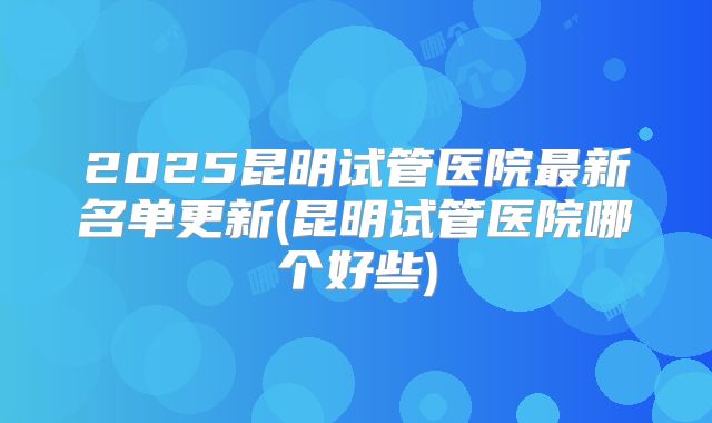 2025昆明试管医院最新名单更新(昆明试管医院哪个好些)