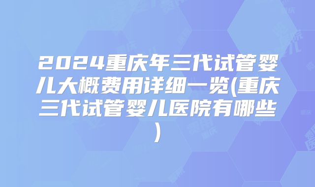 2024重庆年三代试管婴儿大概费用详细一览(重庆三代试管婴儿医院有哪些)