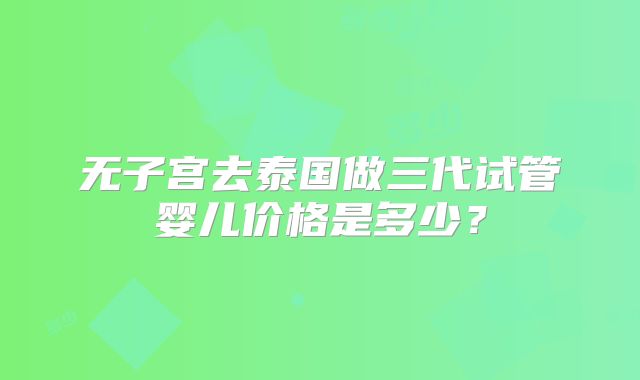 无子宫去泰国做三代试管婴儿价格是多少?