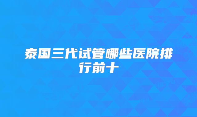 泰国三代试管哪些医院排行前十