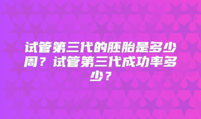 试管第三代的胚胎是多少周？试管第三代成功率多少？
