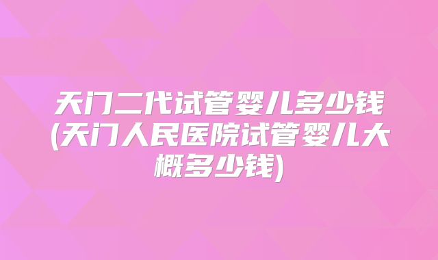 天门二代试管婴儿多少钱(天门人民医院试管婴儿大概多少钱)