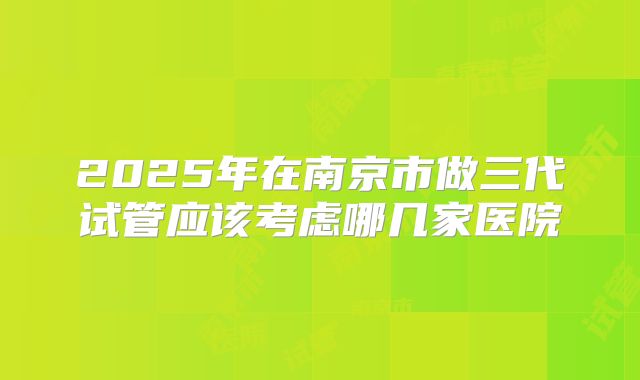 2025年在南京市做三代试管应该考虑哪几家医院