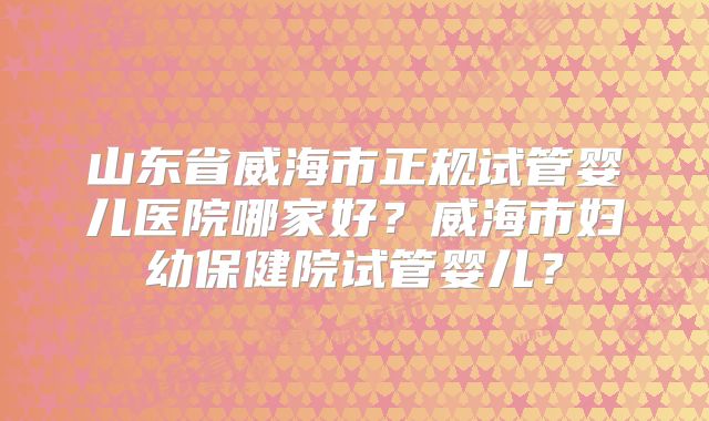 山东省威海市正规试管婴儿医院哪家好?威海市妇幼保健院试管婴儿?