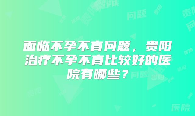 面临不孕不育问题,贵阳治疗不孕不育比较好的医院有哪些?
