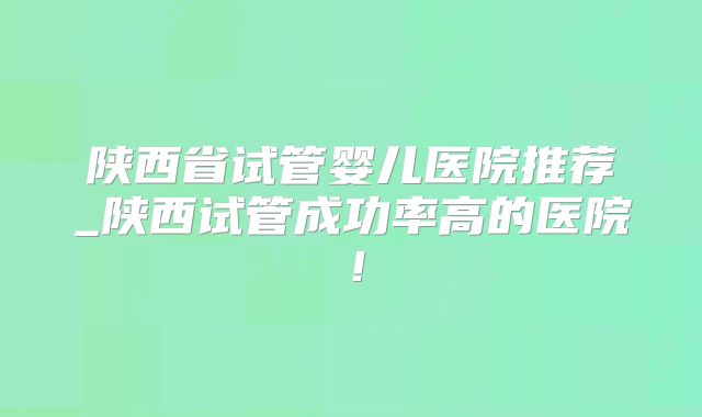 陕西省试管婴儿医院推荐_陕西试管成功率高的医院！