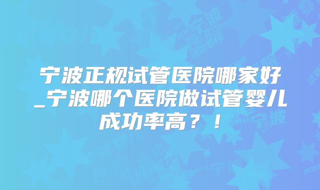 宁波正规试管医院哪家好_宁波哪个医院做试管婴儿成功率高？！