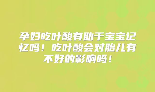 孕妇吃叶酸有助于宝宝记忆吗！吃叶酸会对胎儿有不好的影响吗！