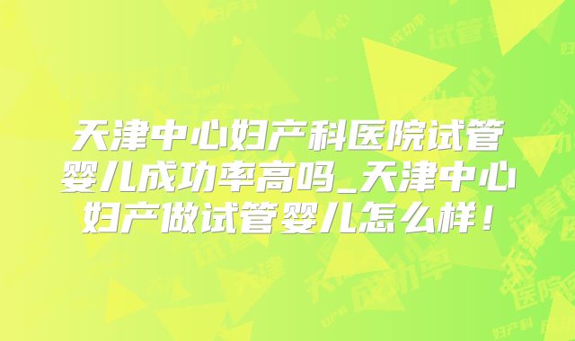 天津中心妇产科医院试管婴儿成功率高吗_天津中心妇产做试管婴儿怎么样！