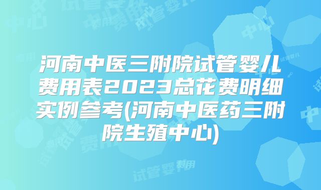 河南中医三附院试管婴儿费用表2023总花费明细实例参考(河南中医药三附院生殖中心)