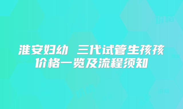 淮安妇幼 三代试管生孩孩价格一览及流程须知