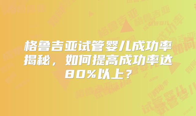 格鲁吉亚试管婴儿成功率揭秘,如何提高成功率达80%以上?