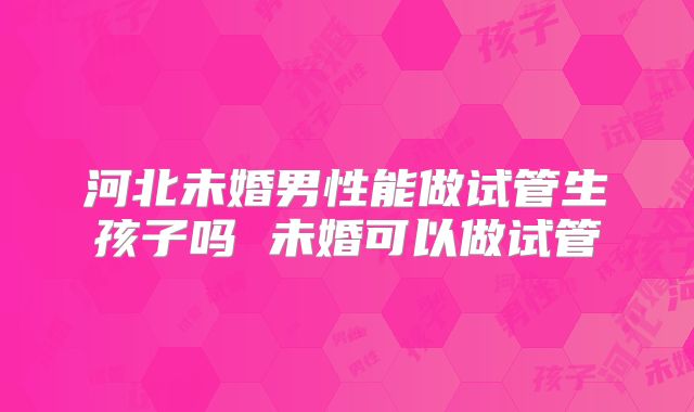 河北未婚男性能做试管生孩子吗 未婚可以做试管