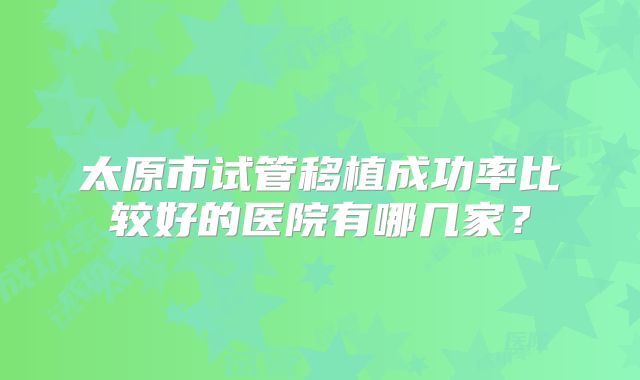 太原市试管移植成功率比较好的医院有哪几家?