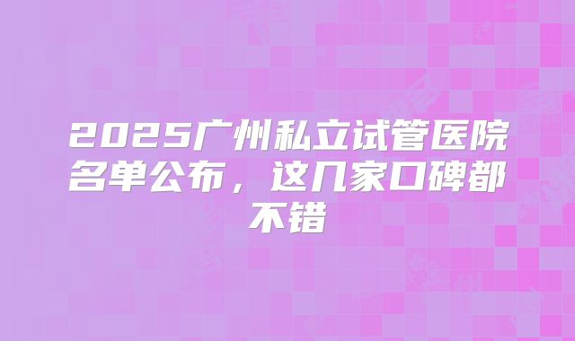 2025广州私立试管医院名单公布，这几家口碑都不错