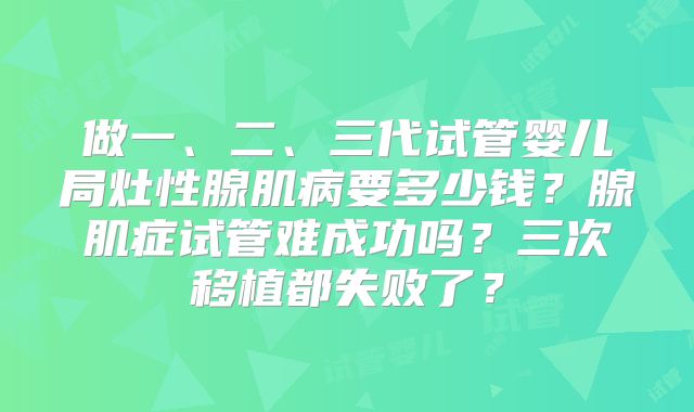 做一、二、三代试管婴儿局灶性腺肌病要多少钱？腺肌症试管难成功吗？三次移植都失败了？