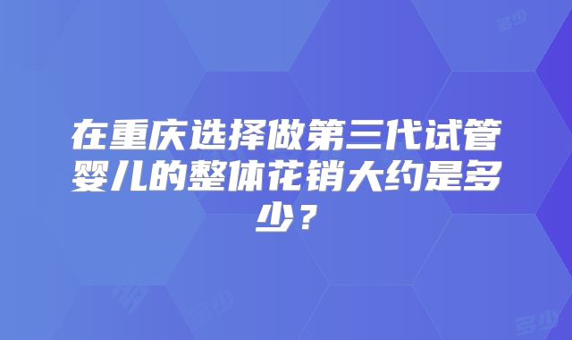在重庆选择做第三代试管婴儿的整体花销大约是多少?