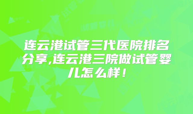 连云港试管三代医院排名分享,连云港三院做试管婴儿怎么样！
