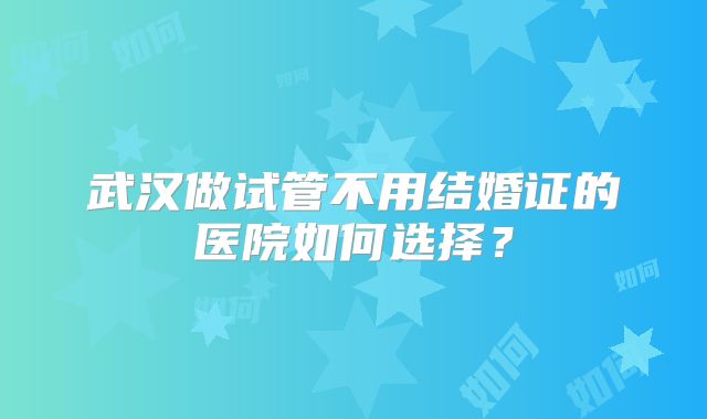 武汉做试管不用结婚证的医院如何选择？