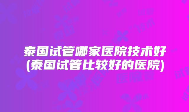 泰国试管哪家医院技术好(泰国试管比较好的医院)