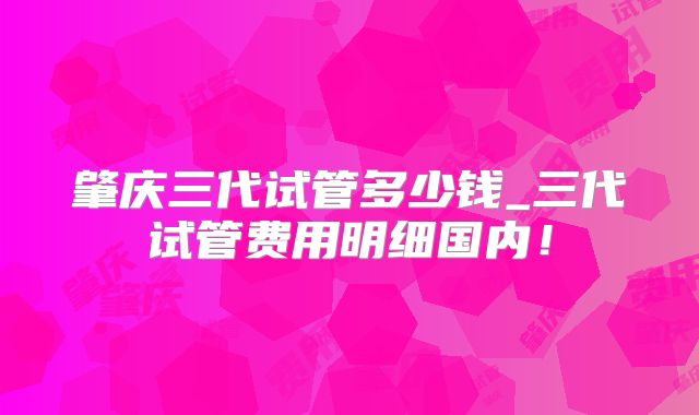 肇庆三代试管多少钱_三代试管费用明细国内！