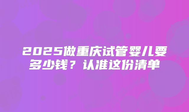 2025做重庆试管婴儿要多少钱？认准这份清单
