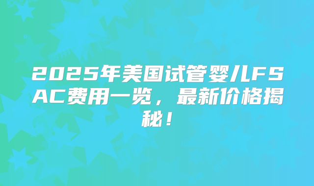 2025年美国试管婴儿FSAC费用一览,最新价格揭秘!