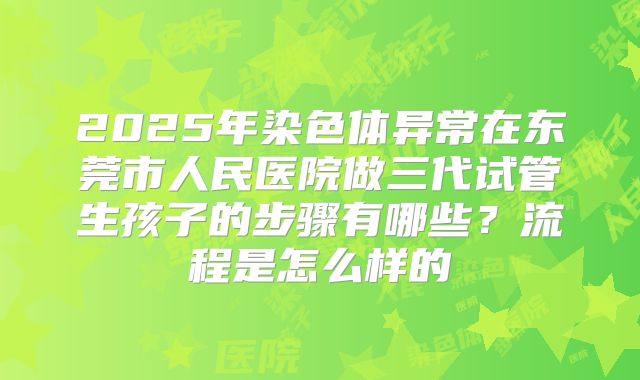 2025年染色体异常在东莞市人民医院做三代试管生孩子的步骤有哪些?流程是怎么样的