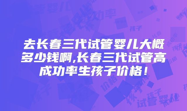 去长春三代试管婴儿大概多少钱啊,长春三代试管高成功率生孩子价格!