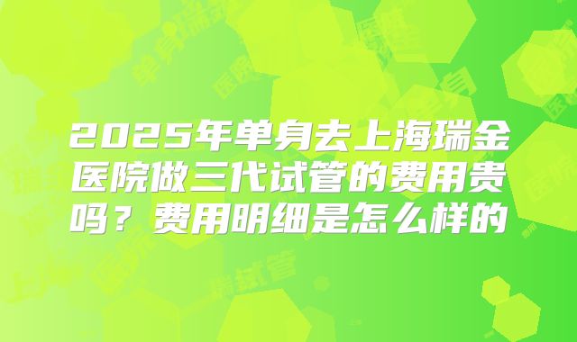 2025年单身去上海瑞金医院做三代试管的费用贵吗？费用明细是怎么样的