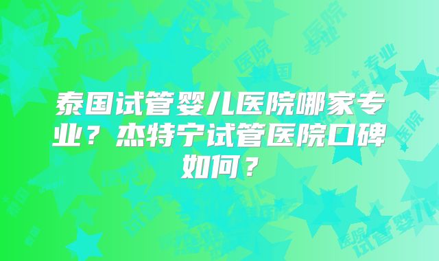 泰国试管婴儿医院哪家专业?杰特宁试管医院口碑如何?