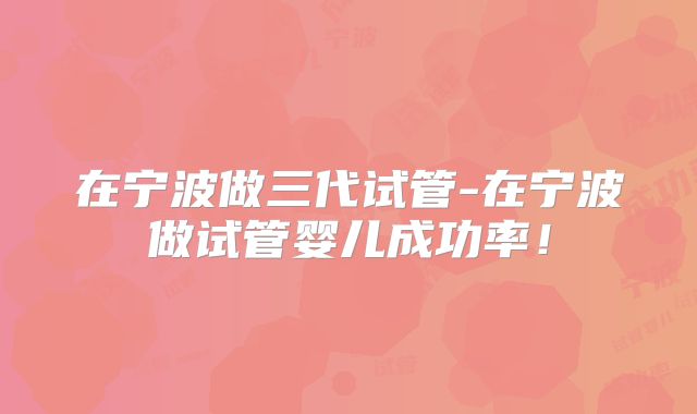 在宁波做三代试管-在宁波做试管婴儿成功率！