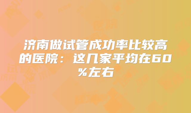 济南做试管成功率比较高的医院:这几家平均在60%左右