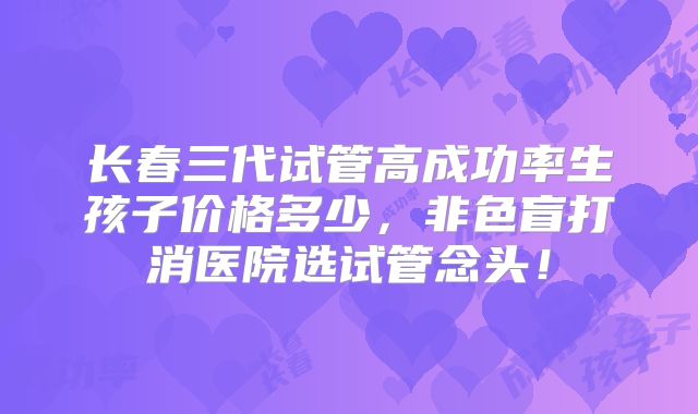 长春三代试管高成功率生孩子价格多少,非色盲打消医院选试管念头!