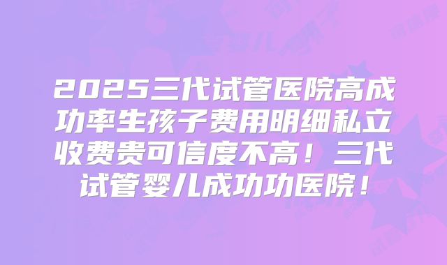 2025三代试管医院高成功率生孩子费用明细私立收费贵可信度不高！三代试管婴儿成功功医院！