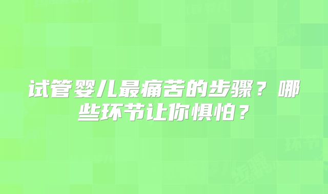试管婴儿最痛苦的步骤？哪些环节让你惧怕？