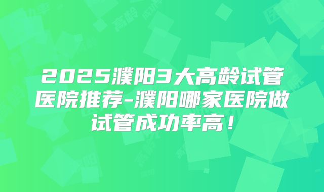 2025濮阳3大高龄试管医院推荐-濮阳哪家医院做试管成功率高！
