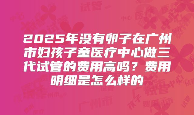 2025年没有卵子在广州市妇孩子童医疗中心做三代试管的费用高吗？费用明细是怎么样的