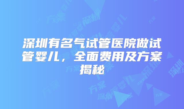 深圳有名气试管医院做试管婴儿，全面费用及方案揭秘