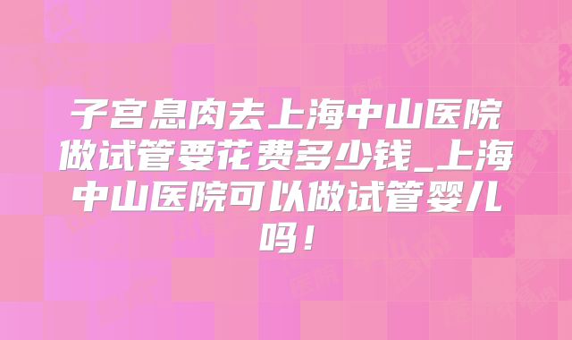 子宫息肉去上海中山医院做试管要花费多少钱_上海中山医院可以做试管婴儿吗！