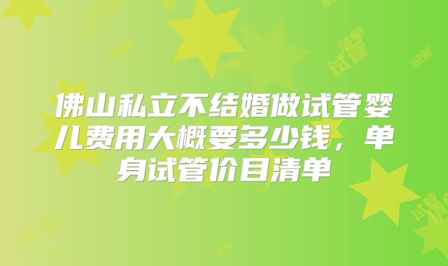 佛山私立不结婚做试管婴儿费用大概要多少钱,单身试管价目清单