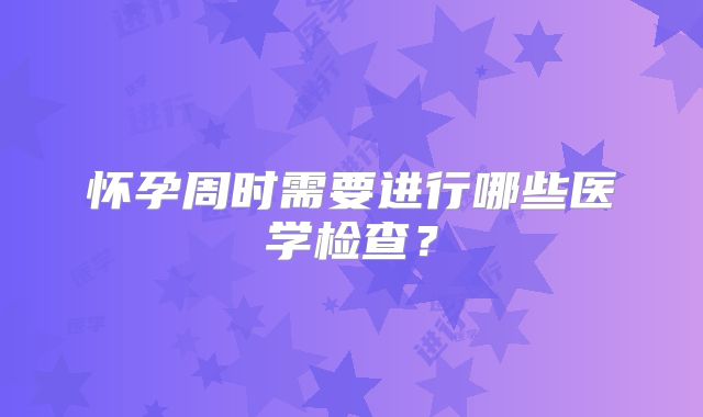 怀孕周时需要进行哪些医学检查？