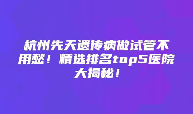 杭州先天遗传病做试管不用愁！精选排名top5医院大揭秘！