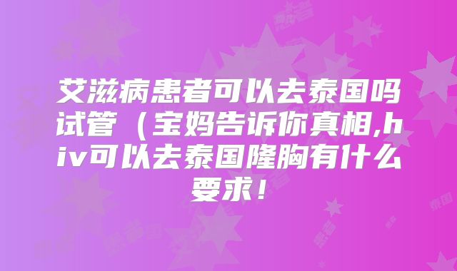 艾滋病患者可以去泰国吗试管(宝妈告诉你真相,hiv可以去泰国隆胸有什么要求!