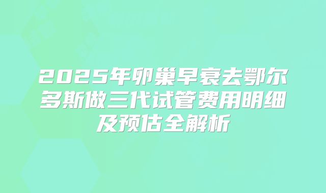 2025年卵巢早衰去鄂尔多斯做三代试管费用明细及预估全解析